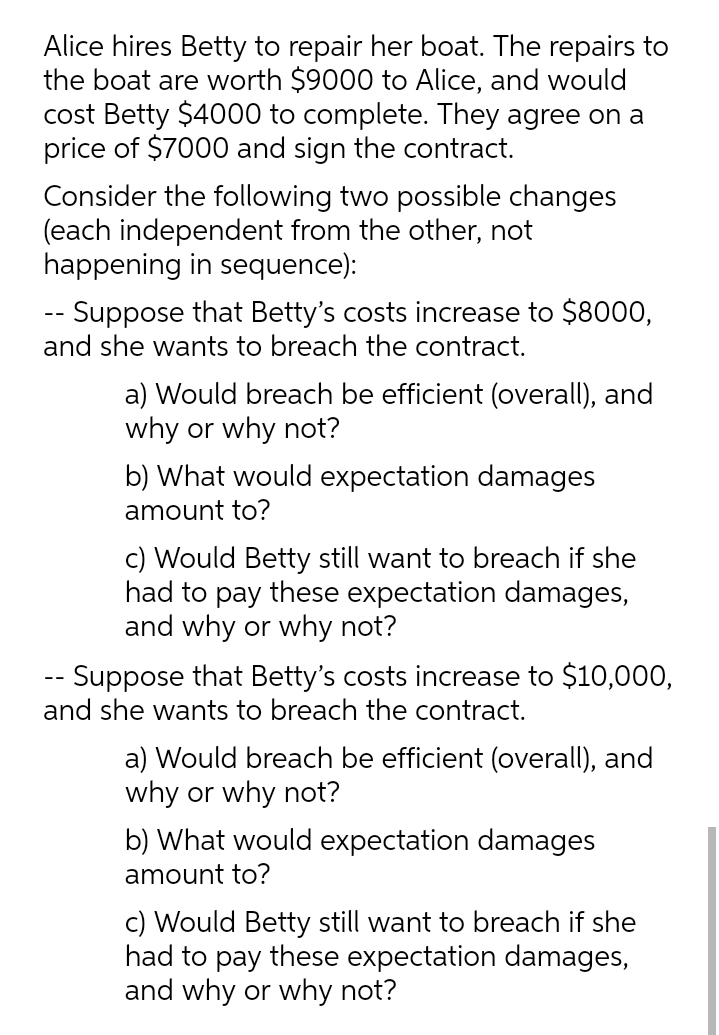 Alice hires Betty to repair her boat. The repairs to
the boat are worth $9000 to Alice, and would
cost Betty $4000 to complete. They agree on a
price of $7000 and sign the contract.
Consider the following two possible changes
(each independent from the other, not
happening in sequence):
-- Suppose that Betty's costs increase to $8000,
and she wants to breach the contract.
a) Would breach be efficient (overall), and
why or why not?
b) What would expectation damages
amount to?
c) Would Betty still want to breach if she
had to pay these expectation damages,
and why or why not?
-- Suppose that Betty's costs increase to $10,000,
and she wants to breach the contract.
a) Would breach be efficient (overall), and
why or why not?
b) What would expectation damages
amount to?
c) Would Betty still want to breach if she
had to pay these expectation damages,
and why or why not?
