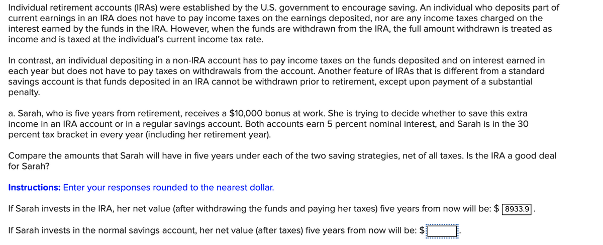 Individual retirement accounts (IRAS) were established by the U.S. government to encourage saving. An individual who deposits part of
current earnings in an IRA does not have to pay income taxes on the earnings deposited, nor are any income taxes charged on the
interest earned by the funds in the IRA. However, when the funds are withdrawn from the IRA, the full amount withdrawn is treated as
income and is taxed at the individual's current income tax rate.
In contrast, an individual depositing in a non-IRA account has to pay income taxes on the funds deposited and on interest earned in
each year but does not have to pay taxes on withdrawals from the account. Another feature of IRAS that is different from a standard
savings account is that funds deposited in an IRA cannot be withdrawn prior to retirement, except upon payment of a substantial
penalty.
a. Sarah, who is five years from retirement, receives a $10,000 bonus at work. She is trying to decide whether to save this extra
income in an IRA account or in a regular savings account. Both accounts earn 5 percent nominal interest, and Sarah is in the 30
percent tax bracket in every year (including her retirement year).
Compare the amounts that Sarah will have in five years under each of the two saving strategies, net of all taxes. Is the IRA a good deal
for Sarah?
Instructions: Enter your responses rounded to the nearest dollar.
If Sarah invests in the IRA, her net value (after withdrawing the funds and paying her taxes) five years from now will be: $ 8933.9
If Sarah invests in the normal savings account, her net value (after taxes) five years from now will be: $
