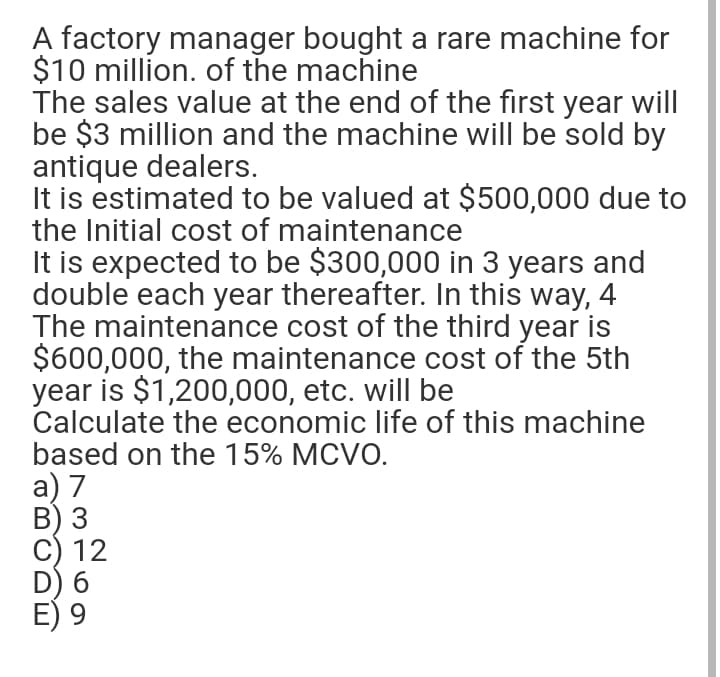 A factory manager bought a rare machine for
$10 million. of the machine
The sales value at the end of the first year will
be $3 million and the machine will be sold by
antique dealers.
It is estimated to be valued at $500,000 due to
the Initial cost of maintenance
It is expected to be $300,000 in 3 years and
double each year thereafter. In this way, 4
The maintenance cost of the third year is
$600,000, the maintenance cost of the 5th
year is $1,200,000, etc. will be
Calculate the economic life of this machine
based on the 15% MCVO.
а) 7
В) 3
C) 12
D) 6
E) 9
