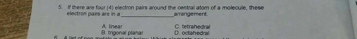 5. If there are four (4) electron pairs around the central atom of a molecule, these
electron pairs are in a
arrangement.
A. linear
B. trigonal planar
C. tetrahedral
D. octahedral
6.
A list of non-metale
giver bele K 1Whieh
