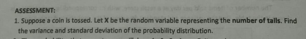 ASSESSMENT:
1. Suppose a coin is tossed. Let X be the random variable representing the number of tails. Find
the variance and standard deviation of the probability distribution.
