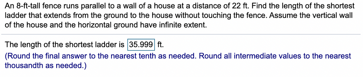 An 8-ft-tall fence runs parallel to a wall of a house at a distance of 22 ft. Find the length of the shortest
ladder that extends from the ground to the house without touching the fence. Assume the vertical wall
of the house and the horizontal ground have infinite extent.
The length of the shortest ladder is 35.999 ft.
(Round the final answer to the nearest tenth as needed. Round all intermediate values to the nearest
thousandth as needed.)