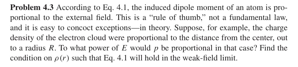 Problem 4.3 According to Eq. 4.1, the induced dipole moment of an atom is pro-
portional to the external field. This is a “rule of thumb,” not a fundamental law,
and it is easy to concoct exceptions—in theory. Suppose, for example, the charge
density of the electron cloud were proportional to the distance from the center, out
to a radius R. To what power of E would p be proportional in that case? Find the
condition on p(r) such that Eq. 4.1 will hold in the weak-field limit.