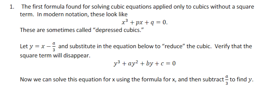 The first formula found for solving cubic equations applied only to cubics without a square
term. In modern notation, these look like
x³ + px + q = 0.
These are sometimes called "depressed cubics."
Let y = x - and substitute in the equation below to “reduce” the cubic. Verify that the
square term will disappear.
y³ + ay² +by+c=0
Now we can solve this equation for x using the formula for x, and then subtract to find y.