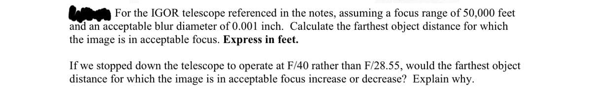 For the IGOR telescope referenced in the notes, assuming a focus range of 50,000 feet
and an acceptable blur diameter of 0.001 inch. Calculate the farthest object distance for which
the image is in acceptable focus. Express in feet.
If we stopped down the telescope to operate at F/40 rather than F/28.55, would the farthest object
distance for which the image is in acceptable focus increase or decrease? Explain why.