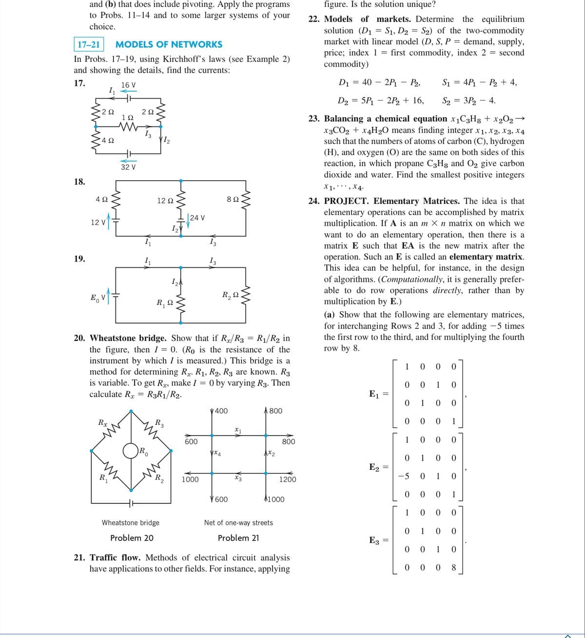 17-21 MODELS OF NETWORKS
In Probs. 17-19, using Kirchhoff's laws (see Example 2)
and showing the details, find the currents:
17.
16 V
18.
and (b) that does include pivoting. Apply the programs
to Probs. 11-14 and to some larger systems of your
choice.
19.
2Ω
4Ω
4Ω
Eo
12 V
Rx
192
ww
R₁
32 V
292
1₁
VI₂
12 Ω
1₂
R₁ Q
R3
Wheatstone bridge
Problem 20
12A
24 V
20. Wheatstone bridge. Show that if Rx/R3 = R₁/R₂ in
the figure, then I = 0. (Ro is the resistance of the
instrument by which I is measured.) This bridge is a
method for determining R. R₁, R2, R3 are known. R3
is variable. To get Rx, make I = 0 by varying R3. Then
calculate R =
R3R1/R2.
600
1000
89
R₂ Q.
V 400
√x4
www
V 600
x1
x3
A800
1x2
800
Net of one-way streets
Problem 21
1200
11000
21. Traffic flow. Methods of electrical circuit analysis
have applications to other fields. For instance, applying
figure. Is the solution unique?
22. Models of markets. Determine the equilibrium
solution (D₁ = S1, D2 = S₂) of the two-commodity
market with linear model (D, S, P = demand, supply,
price; index 1
first commodity, index 2 = second
commodity)
=
D₁ = 40 2P₁ - P2,
S1
D₂ = 5P₁ - 2P₂ + 16,
S₂ = 3P₂ - 4.
23. Balancing a chemical equation x₁C3H8 + x₂O₂ →
X3CO2 + x4H₂O means finding integer x1, x2, X3, X4
such that the numbers of atoms of carbon (C), hydrogen
(H), and oxygen (O) are the same on both sides of this
reaction, in which propane C3H8 and O₂ give carbon
dioxide and water. Find the smallest positive integers
X1, X 4.
24. PROJECT. Elementary Matrices. The idea is that
elementary operations can be accomplished by matrix
multiplication. If A is an m × n matrix on which we
want to do an elementary operation, then there is a
matrix E such that EA is the new matrix after the
operation. Such an E is called an elementary matrix.
This idea can be helpful, for instance, in the design
of algorithms. (Computationally, it is generally prefer-
able to do row operations directly, rather than by
multiplication by E.)
E₁
(a) Show that the following are elementary matrices,
for interchanging Rows 2 and 3, for adding −5 times
the first row to the third, and for multiplying the fourth
row by 8.
E2
E3
=
1
0 0
0 0
0 1
0
1
=
-5 0 1
0
0 0
1
1 0 0 0
01 0
0
1
0
0
0 0
0
0 0 0 1
1
0 0 0
0
4P₁ P₂ + 4,
0 0
0 1 0
000 8