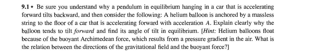 9.1 Be sure you understand why a pendulum in equilibrium hanging in a car that is accelerating
forward tilts backward, and then consider the following: A helium balloon is anchored by a massless
string to the floor of a car that is accelerating forward with acceleration A. Explain clearly why the
balloon tends to tilt forward and find its angle of tilt in equilibrium. [Hint: Helium balloons float
because of the buoyant Archimedean force, which results from a pressure gradient in the air. What is
the relation between the directions of the gravitational field and the buoyant force?]