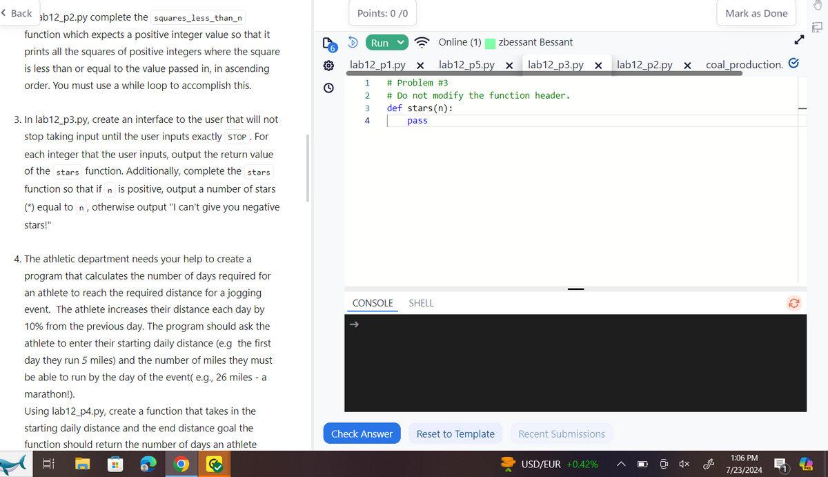 < Back ab12_p2.py complete the squares_less_than_n
function which expects a positive integer value so that it
prints all the squares of positive integers where the square
is less than or equal to the value passed in, in ascending
order. You must use a while loop to accomplish this.
3. In lab12_p3.py, create an interface to the user that will not
stop taking input until the user inputs exactly STOP. For
each integer that the user inputs, output the return value
of the stars function. Additionally, complete the stars
function so that if n is positive, output a number of stars
(*) equal to n, otherwise output "I can't give you negative
stars!"
4. The athletic department needs your help to create a
program that calculates the number of days required for
an athlete to reach the required distance for a jogging
event. The athlete increases their distance each day by
10% from the previous day. The program should ask the
athlete to enter their starting daily distance (e.g the first
day they run 5 miles) and the number of miles they must
be able to run by the day of the event(e.g., 26 miles - a
marathon!).
Using lab12_p4.py, create a function that takes in the
starting daily distance and the end distance goal the
function should return the number of days an athlete
Bi
Points: 0/0
Mark as Done
Run
Online (1)
zbessant Bessant
6
°
lab12 p1.py x
lab12_p5.py x lab12_p3.py x
lab12 p2.py x
coal production.
1
# Problem #3
2
# Do not modify the function header.
3
def stars(n):
4
pass
CONSOLE
SHELL
Check Answer
Reset to Template
Recent Submissions
USD/EUR +0.42%
☑
1:06 PM
7/23/2024
PRE