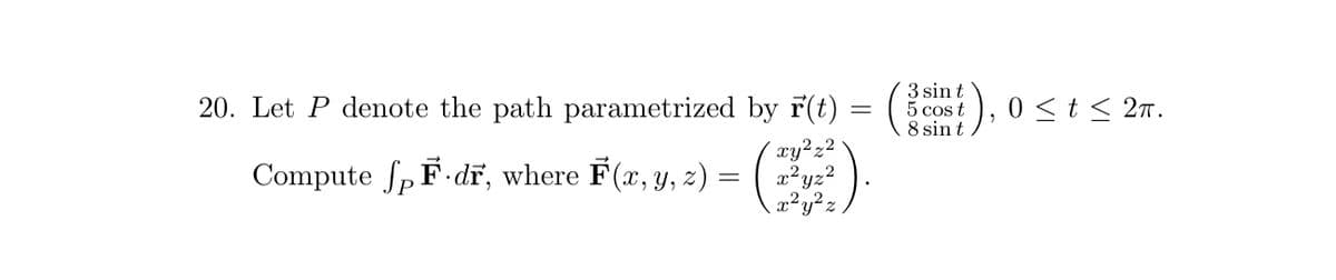 20. Let P denote the path parametrized by r(t)
xy²z²
Compute fp F dr, where F(x, y, z) =
x²yz²
x² y ² z
=
3 sin t
5 cos t
8 sin t
0 ≤ t ≤ 2π.