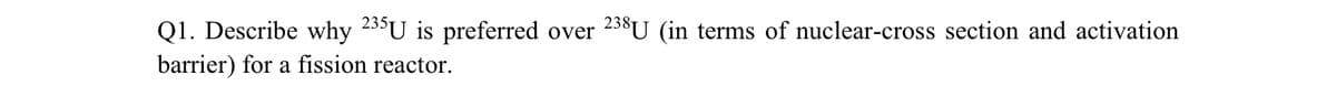 Q1. Describe why 235U is preferred over 238U (in terms of nuclear-cross section and activation
barrier) for a fission reactor.