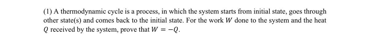 (1) A thermodynamic cycle is a process, in which the system starts from initial state, goes through
other state(s) and comes back to the initial state. For the work W done to the system and the heat
Q received by the system, prove that W = -Q.