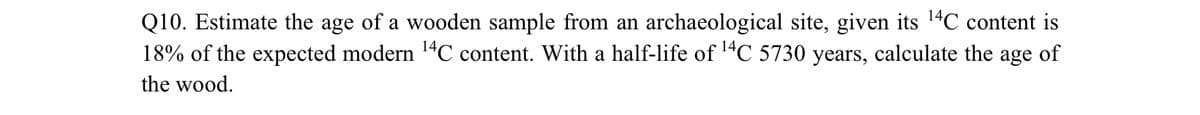 Q10. Estimate the age of a wooden sample from an archaeological site, given its ¹4C content is
18% of the expected modern ¹4C content. With a half-life of ¹4C 5730 years, calculate the age of
the wood.