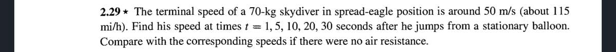 2.29 The terminal speed of a 70-kg skydiver in spread-eagle position is around 50 m/s (about 115
mi/h). Find his speed at times t 1, 5, 10, 20, 30 seconds after he jumps from a stationary balloon.
Compare with the corresponding speeds if there were no air resistance.
-