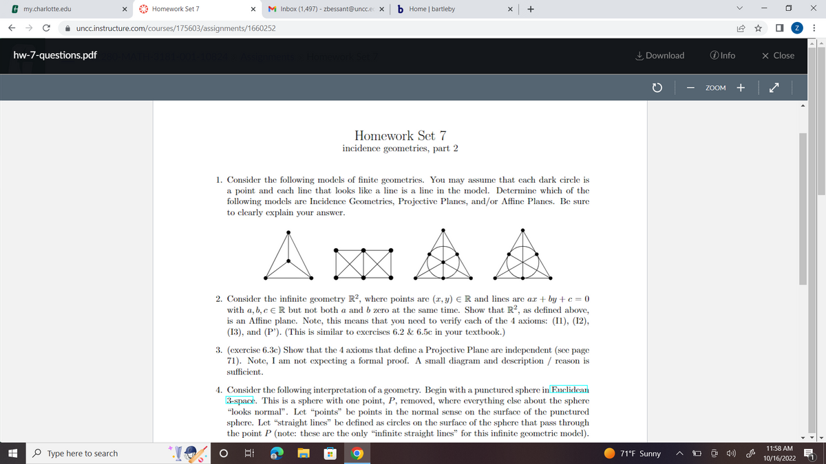 **Homework Set 7: Incidence Geometries, Part 2**

1. **Consider the following models of finite geometries.** You may assume that each dark circle is a point and each line that looks like a line is a line in the model. Determine which of the following models are Incidence Geometries, Projective Planes, and/or Affine Planes. Be sure to clearly explain your answer.

   **Diagrams:**

   - **Diagram 1:** Three points connected in a triangular shape with one additional point inside, connected to the vertices.
   - **Diagram 2:** Six points forming a rectangle with an additional two points inside, aligned centrally and connected to the opposite points of the rectangle.
   - **Diagram 3:** Six points in a triangular formation, with each point connected to every other point.
   - **Diagram 4:** Seven points forming a hexagon with intersections, creating an inner star and connections among all points.

2. **Consider the infinite geometry R², where points are (x, y) ∈ R and lines are ax + by + c = 0 with a, b, c ∈ R but not both a and b zero at the same time.** Show that R², as defined above, is an Affine plane. Note, this means that you need to verify each of the 4 axioms: (I1), (I2), (I3), and (P’). (This is similar to exercises 6.2 & 6.5c in your textbook.)

3. **(Exercise 6.3c)** Show that the 4 axioms that define a Projective Plane are independent (see page 71). Note, I am not expecting a formal proof. A small diagram and description / reason is sufficient.

4. **Consider the following interpretation of a geometry.** Begin with a punctured sphere in Euclidean 3-space. This is a sphere with one point, P, removed, where everything else about the sphere “looks normal”. Let “points” be points in the normal sense on the surface of the punctured sphere. Let “straight lines” be defined as circles on the surface of the sphere that pass through the point P (note: these are the only “infinite straight lines” for this infinite geometric model).