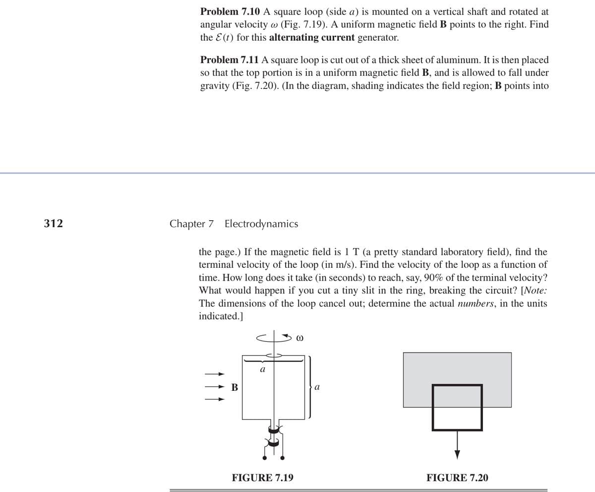 312
Problem 7.10 A square loop (side a) is mounted on a vertical shaft and rotated at
angular velocity w (Fig. 7.19). A uniform magnetic field B points to the right. Find
the E(t) for this alternating current generator.
Problem 7.11 A square loop is cut out of a thick sheet of aluminum. It is then placed
so that the top portion is in a uniform magnetic field B, and is allowed to fall under
gravity (Fig. 7.20). (In the diagram, shading indicates the field region; B points into
Chapter 7 Electrodynamics
the page.) If the magnetic field is 1 T (a pretty standard laboratory field), find the
terminal velocity of the loop (in m/s). Find the velocity of the loop as a function of
time. How long does it take (in seconds) to reach, say, 90% of the terminal velocity?
What would happen if you cut a tiny slit in the ring, breaking the circuit? [Note:
The dimensions of the loop cancel out; determine the actual numbers, in the units
indicated.]
B
a
a
FIGURE 7.19
FIGURE 7.20