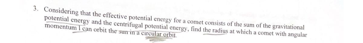 3. Considering that the effective potential energy for a comet consists of the sum of the gravitational
potential energy and the centrifugal potential energy, find the radius at which a comet with angular
momentum I can orbit the sun in a circular orbit.