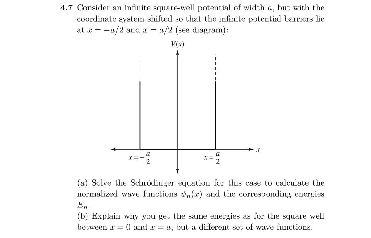 4.7 Consider an infinite square-well potential of width a, but with the
coordinate system shifted so that the infinite potential barriers lie
at x = a/2 and x = a/2 (see diagram):
V(x)
x =
=-=
x =
12
X
(a) Solve the Schrödinger equation for this case to calculate the
normalized wave functions Un(x) and the corresponding energies
En.
(b) Explain why you get the same energies as for the square well
between x = 0 and x = a, but a different set of wave functions.