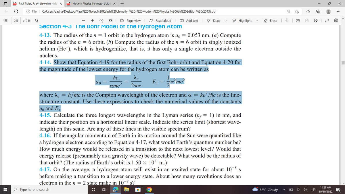 205
Paul Tipler, Ralph Llewellyn - Mo X PDF Modern Physics Instructor Solutio X +
+ File
of 786
|
C:/Users/zacha/Desktop/Paul%20Tipler,%20Ralph%20Llewellyn%20-%20Modern%20Physics,%206th%20Edition%20(2013).pdf
+
CD Page view
A Read aloud
=
Section 4-3 Ine Bohr Model of the Hyarogen Atom
4-13. The radius of the n 1 orbit in the hydrogen atom is a = 0.053 nm. (a) Compute
the radius of the n = 6 orbit. (b) Compute the radius of the n = 6 orbit in singly ionized
helium (He¹), which is hydrogenlike, that is, it has only a single electron outside the
nucleus.
Q
ao
hc
^c
amc² 2πα
4-14. Show that Equation 4-19 for the radius of the first Bohr orbit and Equation 4-20 for
the magnitude of the lowest energy for the hydrogen atom can be written as
-α²mc²
-
E₁
T Add text
=
H
Draw
Highlight
where λ = h/mc is the Compton wavelength of the electron and a = ke²/ħc is the fine-
structure constant. Use these expressions to check the numerical values of the constants
ao and E₁.
=
4-15. Calculate the three longest wavelengths in the Lyman series (n 1) in nm, and
indicate their position on a horizontal linear scale. Indicate the series limit (shortest wave-
length) on this scale. Are any of these lines in the visible spectrum?
4-16. If the angular momentum of Earth in its motion around the Sun were quantized like
a hydrogen electron according to Equation 4-17, what would Earth's quantum number be?
How much energy would be released in a transition to the next lowest level? Would that
energy release (presumably as a gravity wave) be detectable? What would be the radius of
that orbit? (The radius of Earth's orbit is 1.50 × 10¹¹ m.)
4-17. On the average, a hydrogen atom will exist in an excited state for about 10-8 s
before making a transition to a lower energy state. About how many revolutions does an
electron in the n = 2 state make in 10-8 s?
Type here to search
발
Erase
62°F Cloudy
{9
Q
60
1>))
@
60
0
11:27 AM
10/10/2022
X
⠀