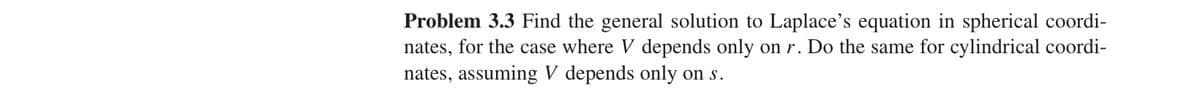 Problem 3.3 Find the general solution to Laplace's equation in spherical coordi-
nates, for the case where V depends only on r. Do the same for cylindrical coordi-
nates, assuming V depends only on s.