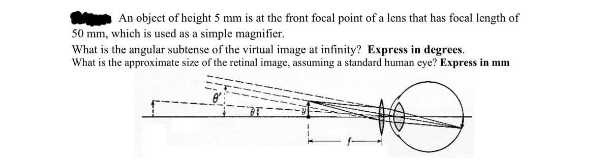 An object of height 5 mm is at the front focal point of a lens that has focal length of
50 mm, which is used as a simple magnifier.
What is the angular subtense of the virtual image at infinity? Express in degrees.
What is the approximate size of the retinal image, assuming a standard human eye? Express in mm