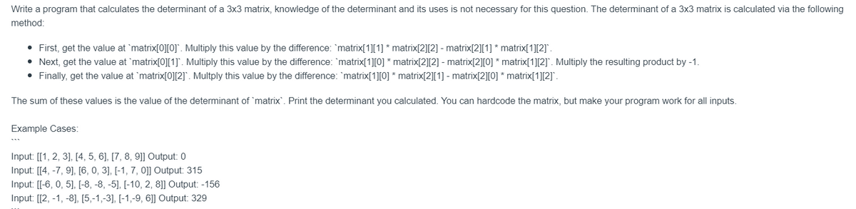 Write a program that calculates the determinant of a 3x3 matrix, knowledge of the determinant and its uses is not necessary for this question. The determinant of a 3x3 matrix is calculated via the following
method:
• First, get the value at `matrix[0][0]`. Multiply this value by the difference: `matrix[1][1] * matrix[2][2] - matrix[2][1] * matrix[1][2]`.
• Next, get the value at matrix[0][1]. Multiply this value by the difference: `matrix[1][0] * matrix[2][2] - matrix[2][0] * matrix[1][2]. Multiply the resulting product by -1.
• Finally, get the value at matrix[0][2]. Multply this value by the difference: `matrix[1][0] * matrix[2][1] - matrix[2][0] * matrix[1][2]`.
The sum of these values is the value of the determinant of matrix. Print the determinant you calculated. You can hardcode the matrix, but make your program work for all inputs.
Example Cases:
Input: [[1, 2, 3], [4, 5, 6], [7, 8, 9]] Output: 0
Input: [[4, -7, 9], [6, 0, 3], [-1, 7, 0]] Output: 315
Input: [[-6, 0, 5], [-8, -8, -5], [-10, 2, 8]] Output: -156
Input: [[2, -1, -8], [5,-1,-3], [-1,-9, 6]] Output: 329