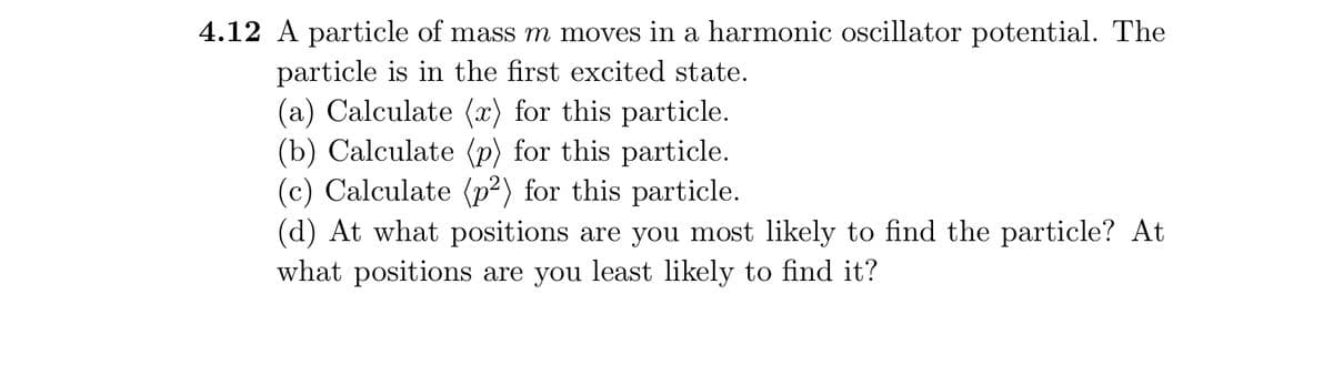 4.12 A particle of mass m moves in a harmonic oscillator potential. The
particle is in the first excited state.
(a) Calculate (x) for this particle.
(b) Calculate (p) for this particle.
(c) Calculate (p²) for this particle.
(d) At what positions are you most likely to find the particle? At
what positions are you least likely to find it?