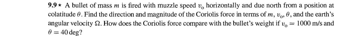 9.9* A bullet of mass m is fired with muzzle speed v horizontally and due north from a position at
colatitude 0. Find the direction and magnitude of the Coriolis force in terms of m, vo, 0, and the earth's
angular velocity S2. How does the Coriolis force compare with the bullet's weight if
Vo
1000 m/s and
0 = 40 deg?
-