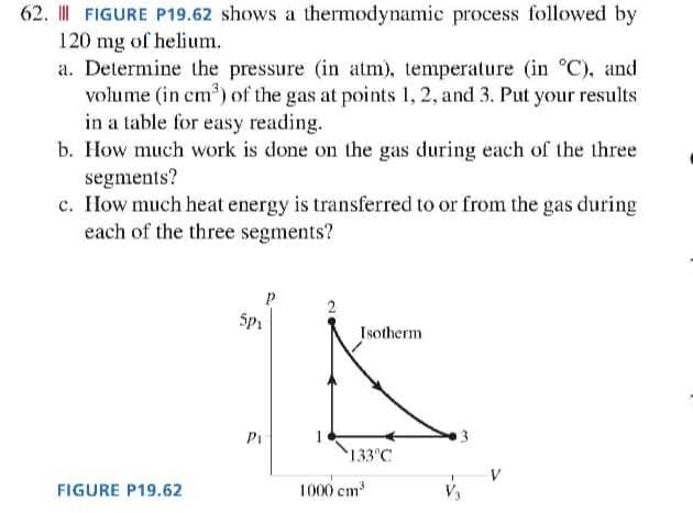 62. || FIGURE P19.62 shows a thermodynamic process followed by
120 mg of helium.
a. Determine the pressure (in atm), temperature (in °C), and
volume (in cm³) of the gas at points 1, 2, and 3. Put your results
in a table for easy reading.
b. How much work is done on the gas during each of the three
segments?
c. How much heat energy is transferred to or from the gas during
each of the three segments?
FIGURE P19.62
5p₁
Pi
2
Isotherm
133°C
1000 cm³
3
V