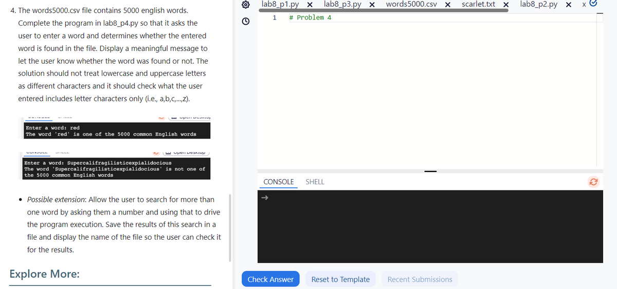 4. The words5000.csv file contains 5000 english words.
Complete the program in lab8_p4.py so that it asks the
user to enter a word and determines whether the entered
word is found in the file. Display a meaningful message to
let the user know whether the word was found or not. The
solution should not treat lowercase and uppercase letters
as different characters and it should check what the user
entered includes letter characters only (i.e., a,b,c,...,Z).
Enter a word: red
The word 'red' is one of the 5000 common English words
Enter a word: Supercalifragilisticexpialidocious
The word 'Supercalifragilisticexpialidocious' is not one of
the 5000 common English words
3 ම
Possible extension: Allow the user to search for more than
one word by asking them a number and using that to drive
the program execution. Save the results of this search in a
file and display the name of the file so the user can check it
for the results.
Explore More:
lab8_p1.py x
lab8_p3.py x words5000.csv X
scarlet.txt x
lab8_p2.py x
1 # Problem 4
CONSOLE
SHELL
Check Answer
Reset to Template
Recent Submissions