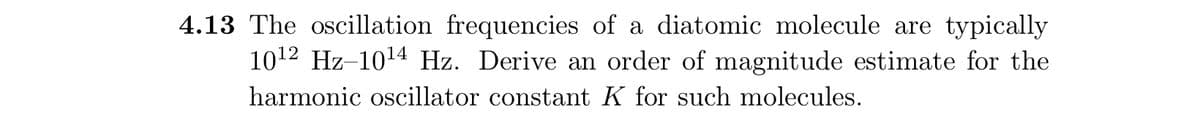 4.13 The oscillation frequencies of a diatomic molecule are typically
1012 Hz-1014 Hz. Derive an order of magnitude estimate for the
harmonic oscillator constant K for such molecules.