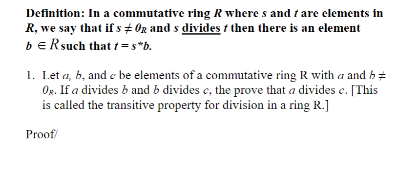 ### Definition in Ring Theory

**Definition:**
In a commutative ring \( R \) where \( s \) and \( t \) are elements in \( R \), we say that if \( s \neq 0_R \) and \( s \) divides \( t \), then there is an element \( b \in R \) such that \( t = s \cdot b \).

### Problem Statement

1. Let \( a, b, \) and \( c \) be elements of a commutative ring \( R \) with \( a \) and \( b \neq 0_R \). If \( a \) divides \( b \) and \( b \) divides \( c \), then prove that \( a \) divides \( c \). [This is called the transitive property for division in a ring \( R \).]

### Proof

(Proof details would be provided here once drawn up.)

In this problem, we are working within the constraints of a commutative ring \( R \), dealing with the transitive property of division, an important concept in abstract algebra. The goal is to establish that the division relation is transitive among the given elements.