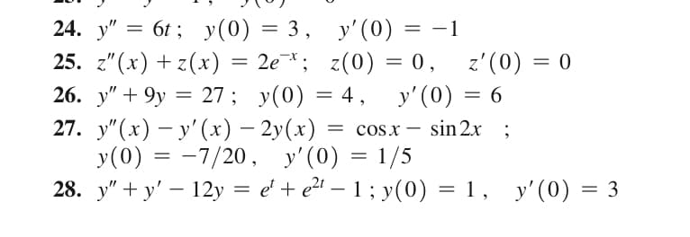 E
24. y" 6t; y(0) = 3, y'(0)
=
-1
25. z"(x) + z(x) = 2e¯*; z(0) = 0,
26. y" +9y = 27; y(0) = 4, y'(0) = 6
sin 2x ;
27. y"(x) − y'(x) — 2y(x) = = cos x
y(0) = -7/20, y'(0) = 1/5
28. y"+y' - 12y = e¹ + e²¹ − 1; y(0) = 1, y'(0) = 3
=
z'(0) = 0