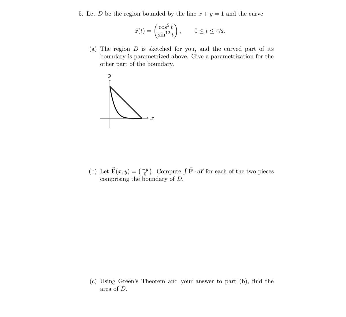 5. Let D be the region bounded by the line x + y = 1 and the curve
cos² t
(C124), 0≤t≤5/2.
sin ¹2
r(t):
=
(a) The region D is sketched for you, and the curved part of its
boundary is parametrized above. Give a parametrization for the
other part of the boundary.
Y
X
(b) Let F(x, y) = (). Compute fF. dr for each of the two pieces
comprising the boundary of D.
(c) Using Green's Theorem and your answer to part (b), find the
area of D.