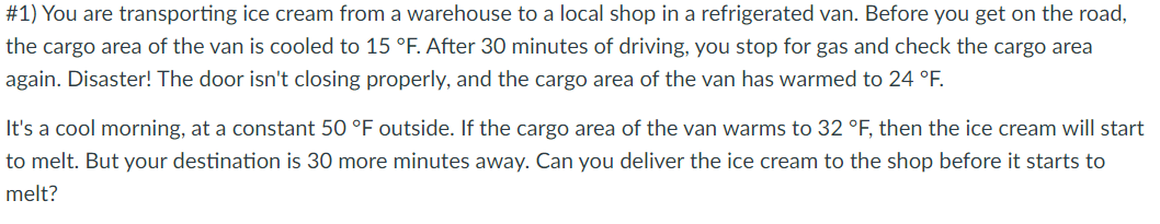 #1) You are transporting ice cream from a warehouse to a local shop in a refrigerated van. Before you get on the road,
the cargo area of the van is cooled to 15 °F. After 30 minutes of driving, you stop for gas and check the cargo area
again. Disaster! The door isn't closing properly, and the cargo area of the van has warmed to 24 °F.
It's a cool morning, at a constant 50 °F outside. If the cargo area of the van warms to 32 °F, then the ice cream will start
to melt. But your destination is 30 more minutes away. Can you deliver the ice cream to the shop before it starts to
melt?