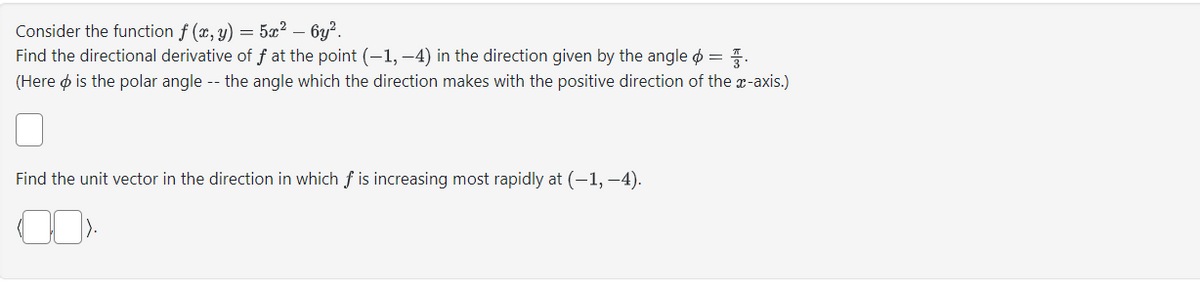 Consider the function f (x, y) = 5x² - 6y².
Find the directional derivative of f at the point (−1, −4) in the direction given by the angle =
(Here is the polar angle -- the angle which the direction makes with the positive direction of the x-axis.)
Find the unit vector in the direction in which f is increasing most rapidly at (-1,-4).