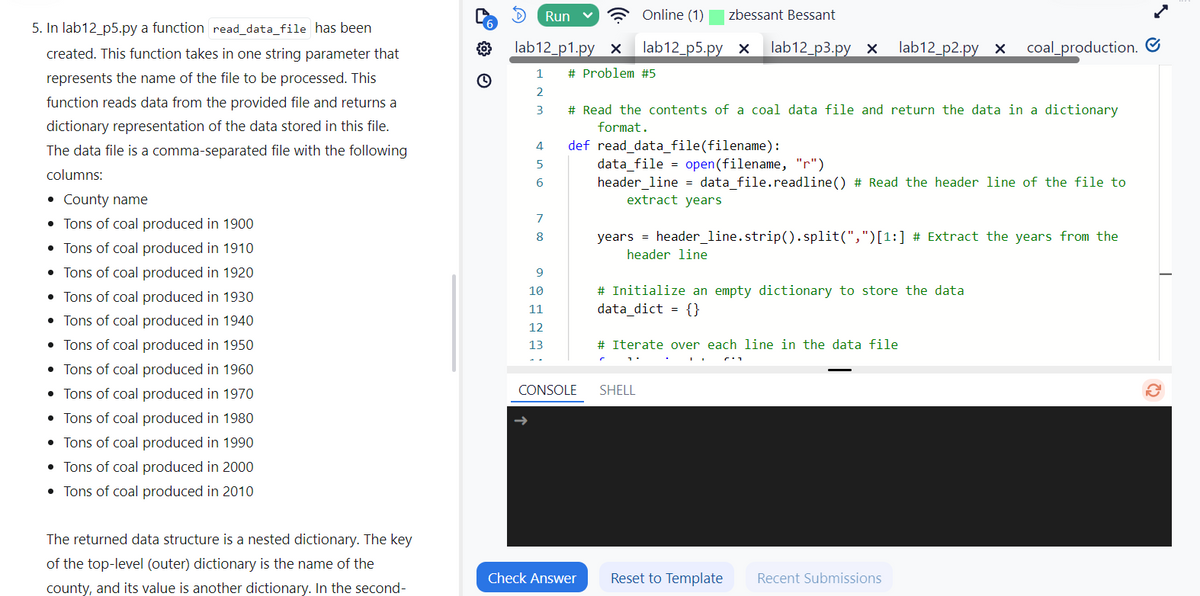 5. In lab12_p5.py a function read_data_file has been
created. This function takes in one string parameter that
represents the name of the file to be processed. This
function reads data from the provided file and returns a
dictionary representation of the data stored in this file.
The data file is a comma-separated file with the following
columns:
• County name
• Tons of coal produced in 1900
• Tons of coal produced in 1910
©
Run
Online (1) zbessant Bessant
lab12_p1.py x lab12_p5.py x
lab12 p3.pyx
lab12_p2.py x
coal production.
1 # Problem #5
2
3
4
5
6
7
8
# Read the contents of a coal data file and return the data in a dictionary
format.
def read_data_file(filename):
data file open(filename, "r")
header_line = data_file.readline () # Read the header line of the file to
extract years
years = header_line.strip().split(",")[1:] # Extract the years from the
header line
Tons of coal produced in 1920
9
10
Tons of coal produced in 1930
11
# Initialize an empty dictionary to store the data
data_dict = {}
Tons of coal produced in 1940
12
13
# Iterate over each line in the data file
Tons of coal produced in 1950
• Tons of coal produced in 1960
• Tons of coal produced in 1970
• Tons of coal produced in 1980
• Tons of coal produced in 1990
Tons of coal produced in 2000
Tons of coal produced in 2010
The returned data structure is a nested dictionary. The key
of the top-level (outer) dictionary is the name of the
county, and its value is another dictionary. In the second-
CONSOLE
SHELL
Check Answer
Reset to Template Recent Submissions