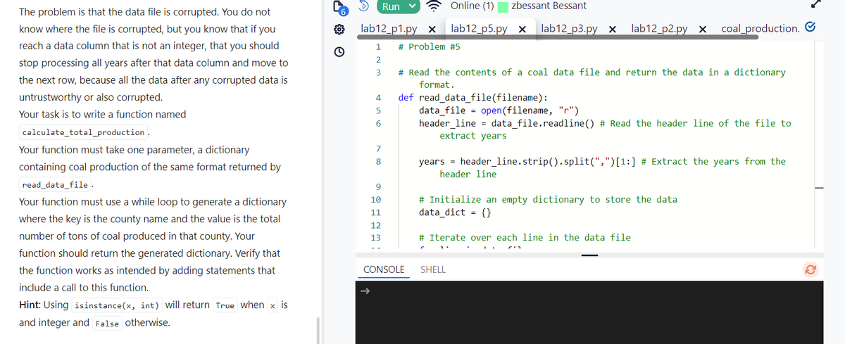 The problem is that the data file is corrupted. You do not
know where the file is corrupted, but you know that if you
reach a data column that is not an integer, that you should
stop processing all years after that data column and move to
the next row, because all the data after any corrupted data is
untrustworthy or also corrupted.
Your task is to write a function named
calculate_total_production.
Your function must take one parameter, a dictionary
containing coal production of the same format returned by
read_data_file.
Your function must use a while loop to generate a dictionary
where the key is the county name and the value is the total
number of tons of coal produced in that county. Your
function should return the generated dictionary. Verify that
the function works as intended by adding statements that
include a call to this function.
D Run
lab12_p1.py x
Online (1) zbessant Bessant
lab12_p5.py x lab12 p3.py x
lab12 p2.pyx
coal_production.
1 # Problem #5
2
3
# Read the contents of a coal data file and return the data in a dictionary
format.
4
def read_data_file(filename):
5
6
7
8
data_file = open(filename, "r")
header_line = data_file.readline() # Read the header line of the file to
extract years
years header_line.strip().split(",")[1:] # Extract the years from the
header line
9
10
11
# Initialize an empty dictionary to store the data
data_dict = {}
12
13
# Iterate over each line in the data file
CONSOLE
SHELL
Hint: Using isinstance(x, int) will return True when x is
and integer and False otherwise.