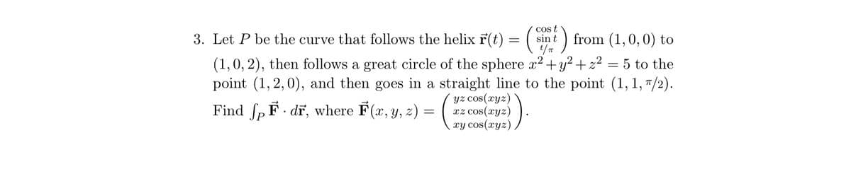 3. Let \( P \) be the curve that follows the helix \(\vec{r}(t) = \left( \begin{array}{c} \cos t \\ \sin t \\ t/\pi \end{array} \right)\) from \((1, 0, 0)\) to \((1, 0, 2)\), then follows a great circle of the sphere \(x^2 + y^2 + z^2 = 5\) to the point \((1, 2, 0)\), and then goes in a straight line to the point \((1, 1, \pi/2)\).

Find \(\int_P \vec{F} \cdot d\vec{r}\), where \(\vec{F}(x, y, z) = \left( \begin{array}{c} yz \cos(xyz) \\ xz \cos(xyz) \\ xy \cos(xyz) \end{array} \right)\).