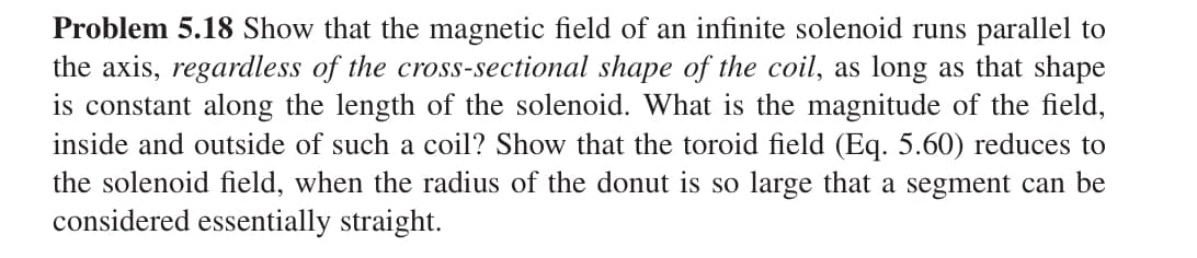 Problem 5.18 Show that the magnetic field of an infinite solenoid runs parallel to
the axis, regardless of the cross-sectional shape of the coil, as long as that shape
is constant along the length of the solenoid. What is the magnitude of the field,
inside and outside of such a coil? Show that the toroid field (Eq. 5.60) reduces to
the solenoid field, when the radius of the donut is so large that a segment can be
considered essentially straight.