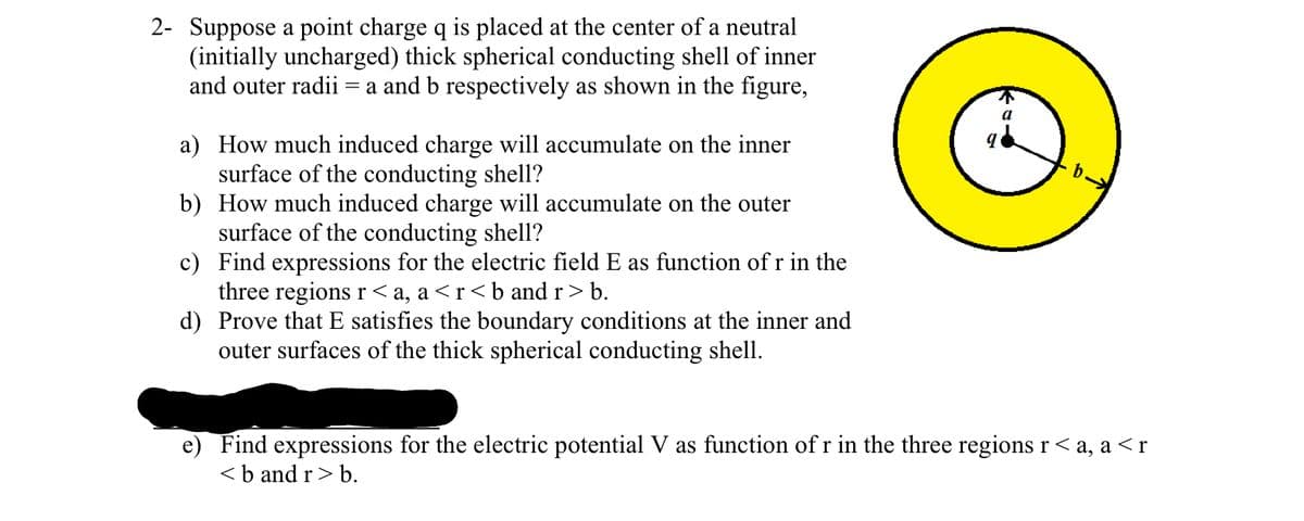 2- Suppose a point charge q is placed at the center of a neutral
(initially uncharged) thick spherical conducting shell of inner
and outer radii = a and b respectively as shown in the figure,
a) How much induced charge will accumulate on the inner
surface of the conducting shell?
b) How much induced charge will accumulate on the outer
surface of the conducting shell?
c) Find expressions for the electric field E as function of r in the
three regions r <a, a<r<b and r > b.
d) Prove that E satisfies the boundary conditions at the inner and
outer surfaces of the thick spherical conducting shell.
e) Find expressions for the electric potential V as function of r in the three regions r<a, a<r
<b and r> b.