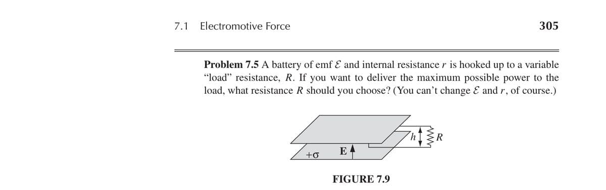 7.1 Electromotive Force
305
Problem 7.5 A battery of emf Ɛ and internal resistance r is hooked up to a variable
"load" resistance, R. If you want to deliver the maximum possible power to the
load, what resistance R should you choose? (You can't change Ɛ and r, of course.)
+σ
E
FIGURE 7.9
h R