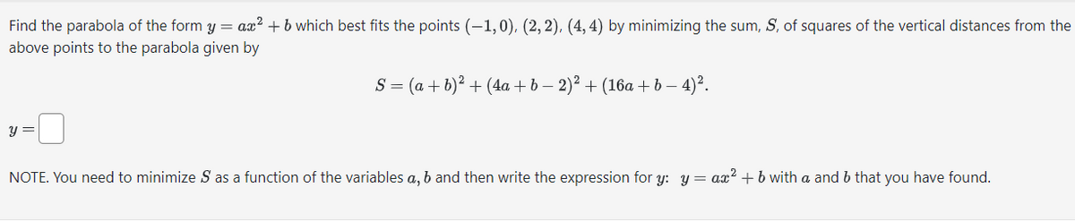 Find the parabola of the form y = ax² + b which best fits the points (-1,0), (2, 2), (4,4) by minimizing the sum, S, of squares of the vertical distances from the
above points to the parabola given by
y =
S = (a + b)² + (4a + b − 2)² + (16a + b − 4)².
NOTE. You need to minimize S as a function of the variables a, b and then write the expression for y: y = ax² + b with a and b that you have found.