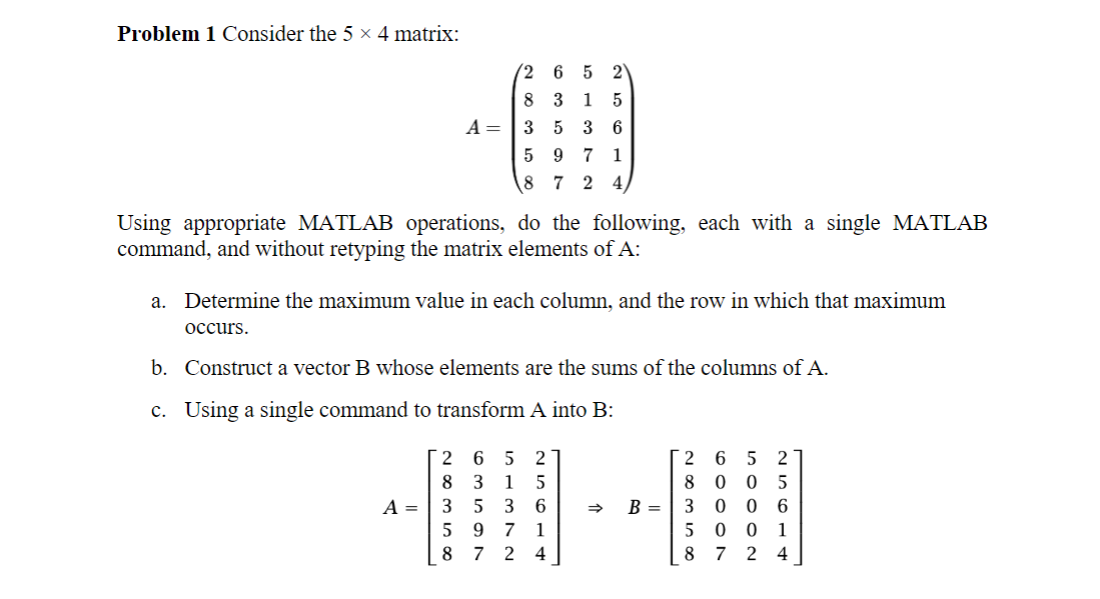 Problem 1 Consider the 5 × 4 matrix:
2 6 5 2
83 15
A = 35 36
597 1
8 7 2 4
Using appropriate MATLAB operations, do the following, each with a single MATLAB
command, and without retyping the matrix elements of A:
a. Determine the maximum value in each column, and the row in which that maximum
occurs.
b. Construct a vector B whose elements are the sums of the columns of A.
c. Using a single command to transform A into B:
2 65 2
8 3 1 5
A 35 3 6
597
1
87 24
←
B =
2 6 5 2
8 0 05
3006
5 0 0 1
8724