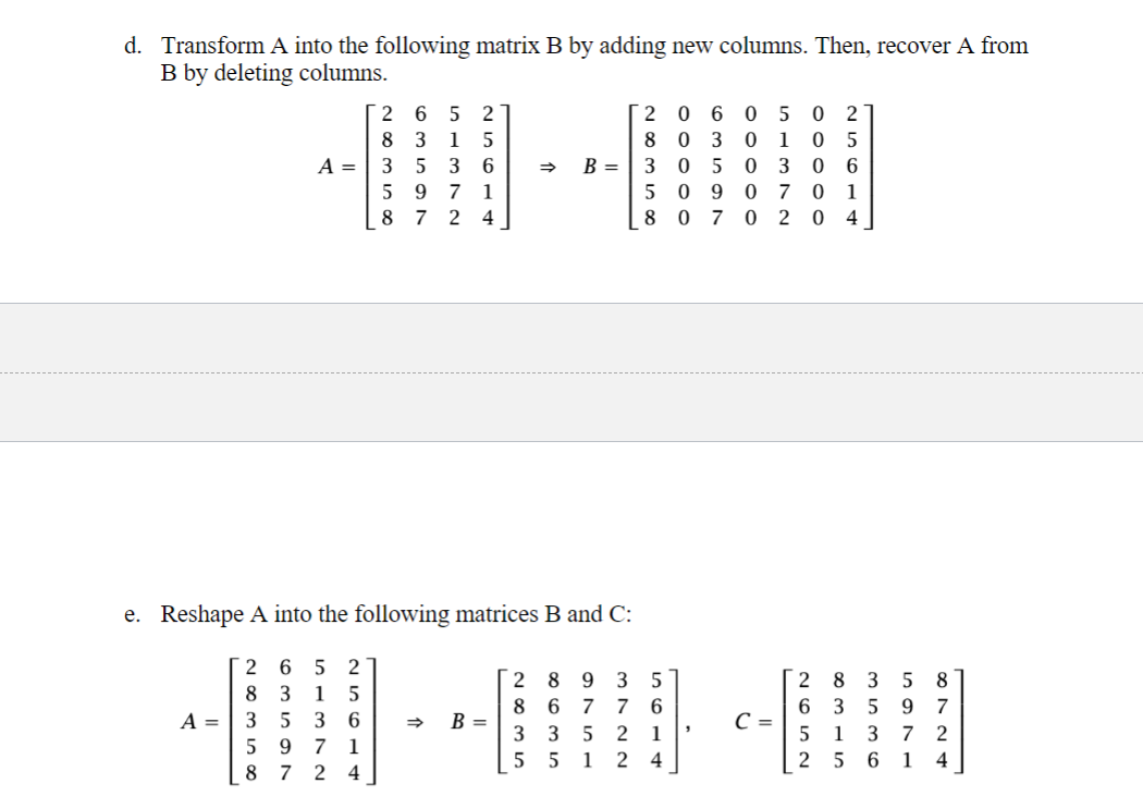 d. Transform A into the following matrix B by adding new columns. Then, recover A from
B by deleting columns.
A =
265 2
8 3 1 5
35 36
5971
8724
=>
B =
2
060502
0301 05
3050 306
8
5 090701
8 070 204
e. Reshape A into the following matrices B and C:
265
2
2 8 9 3
5
8 3 15
8
A =
3 5 3 6
597 1
8 7 2 4
=>
B =
3 3
677 6
5 2 1
55 1 24
C =
97
3
72
61
8724
635
315
2652