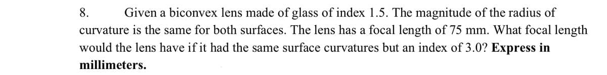 8.
Given a biconvex lens made of glass of index 1.5. The magnitude of the radius of
curvature is the same for both surfaces. The lens has a focal length of 75 mm. What focal length
would the lens have if it had the same surface curvatures but an index of 3.0? Express in
millimeters.