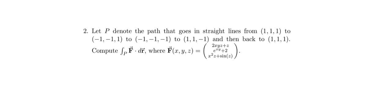 ### Problem Statement

2. Let \( P \) denote the path that goes in straight lines from \( (1, 1, 1) \) to \( (-1, -1, 1) \) to \( (-1, -1, -1) \) to \( (1, 1, -1) \) and then back to \( (1, 1, 1) \).

Compute \(\int_{P} \vec{F} \cdot d\vec{r}\), where \(\vec{F}(x, y, z) = \left( \begin{array}{c} \frac{2xy + z}{e^{xy} + 2} \\ x^2z + \sin(z) \end{array} \right)\).

### Explanation

- **Path Description:** The problem describes a closed path \( P \) in three-dimensional space. The path consists of straight-line segments connecting the points sequentially: 
  - \( (1, 1, 1) \to (-1, -1, 1) \)
  - \( (-1, -1, 1) \to (-1, -1, -1) \)
  - \( (-1, -1, -1) \to (1, 1, -1) \)
  - \( (1, 1, -1) \to (1, 1, 1) \).

- **Vector Field:** The vector field \(\vec{F}(x, y, z)\) is given with components:
  - First component: \(\frac{2xy + z}{e^{xy} + 2}\)
  - Second component: \(x^2z + \sin(z)\)

- **Line Integral Task:** The task is to evaluate the line integral of the vector field \(\vec{F}\) along the path \( P \). The line integral \(\int_{P} \vec{F} \cdot d\vec{r}\) involves integrating the dot product of the vector field \(\vec{F}\) and the differential path vector \(d\vec{r}\) along the closed path \( P \).