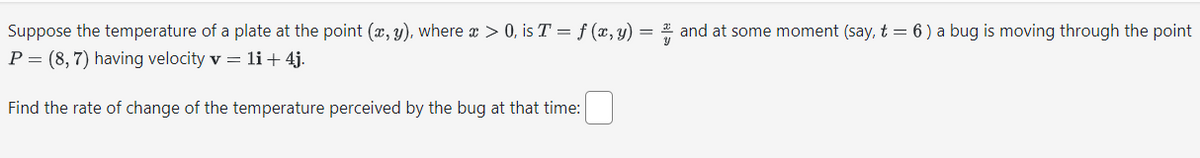 Suppose the temperature of a plate at the point (x, y), where x > 0, is T = f (x, y) =
P = (8, 7) having velocity v = 1i + 4j.
Find the rate of change of the temperature perceived by the bug at that time:
and at some moment (say, t = 6 ) a bug is moving through the point