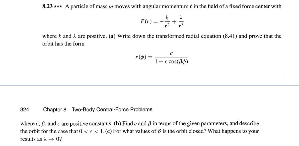 8.23*** A particle of mass m moves with angular momentum & in the field of a fixed force center with
k
14/12
324
F(r)
r(p) =
+
where k and are positive. (a) Write down the transformed radial equation (8.41) and prove that the
orbit has the form
=
بدال
C
1 + € cos(Bo)
Chapter 8 Two-Body Central-Force Problems
where c, ß, and € are positive constants. (b) Find c and ß in terms of the given parameters, and describe
the orbit for the case that 0 << < 1. (c) For what values of ß is the orbit closed? What happens to your
results as λ → 0?