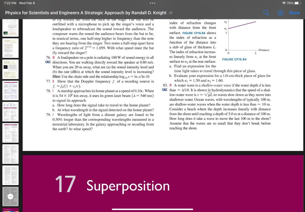 7:22 PM Wed Feb 8
Physics for Scientists and Engineers A Strategic Approach by Randall D. Knight
to my toward her from the back of the stage. The dat will de
outfitted with a microphone to pick up the singer's voice and a
loudspeaker to rebroadcast the sound toward the audience. The
composer wants the sound the audience hears from the bat to be,
in musical terms, one half-step higher in frequency than the note
they are hearing from the singer. Two notes a half-step apart have
a frequency ratio of 2¹/¹2 = 1.059. With what speed must the bat
fly toward the singer?
76. ||| A loudspeaker on a pole is radiating 100 W of sound energy in all
CALC directions. You are walking directly toward the speaker at 0.80 m/s.
When you are 20 m away, what are (a) the sound intensity level and
(b) the rate (dB/s) at which the sound intensity level is increasing?
Hint: Use the chain rule and the relationship log₁0x = ln x/ln 10.
77. || Show that the Doppler frequency ƒ of a receding source is
f_=fo/(1 + vg/v).
78. I A starship approaches its home planet at a speed of 0.10c. When
it is 54 × 106 km away, it uses its green laser beam (λ = 540 nm)
to signal its approach.
a. How long does the signal take to travel to the home planet?
b. At what wavelength is the signal detected on the home planet?
79. Wavelengths of light from a distant galaxy are found to be
0.50% longer than the corresponding wavelengths measured in a
terrestrial laboratory. Is the galaxy approaching or receding from
the earth? At what speed?
IT HOL
10
●●●
17 Superposition
index of refraction changes
with distance from the front
surface. FIGURE CP16.84 shows
the index of refraction as a
function of the distance into
a slab of glass of thickness L.
The index of refraction increas-
es linearly from n₁ at the front
surface to n₂ at the rear surface.
a. Find an expression for the
time light takes to travel through this piece of glass.
=
b. Evaluate your expression for a 1.0-cm-thick piece of glass for
which n₁
1.50 and n₂ = 1.60.
85. ||| A water wave is a shallow-water wave if the water depth d is less
CALC than ≈ λ/10. It is shown in hydrodynamics that the speed of a shal-
low-water wave is v = √gd, so waves slow down as they move into
shallower water. Ocean waves, with wavelengths of typically 100 m,
are shallow-water waves when the water depth is less than 10 m.
Consider a beach where the depth increases linearly with distance
from the shore until reaching a depth of 5.0 m at a distance of 100 m.
How long does it take a wave to move the last 100 m to the shore?
Assume that the waves are so small that they don't break before
reaching the shore.
1₂
17 Superposition
n1
1
0
0
FIGURE CP16.84
L
-Distance
70%
Done