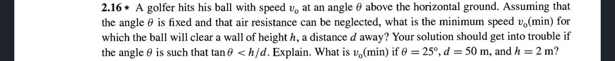 2.16* A golfer hits his ball with speed v at an angle & above the horizontal ground. Assuming that
the angle is fixed and that air resistance can be neglected, what is the minimum speed vä(min) for
which the ball will clear a wall of height h, a distance d away? Your solution should get into trouble if
the angle is such that tan <h/d. Explain. What is v(min) if 0 = 25°, d = 50 m, and h = 2 m?